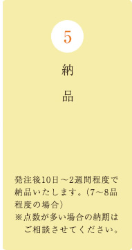 納品・・・発注後10日～2週間程度で納品いたします。（7～8品程度の場合）※点数が多い場合の納期はご相談させてください。
